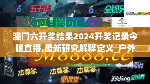 澳门六开奖结果2024开奖记录今晚直播,最新研究解释定义_户外版9.114